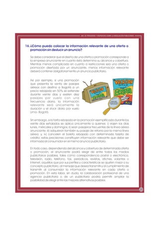 ABC DE PREGUNTAS Y RESPUESTAS SOBRE LA REGULACIÓN PUBLICITARIA




16. ¿Cómo puedo colocar la información relevante de una oferta o
    promoción sin deslucir un anuncio?

   Se debe considerar que el diseño de una oferta o promoción corresponde a
   la empresa anunciante en cuanto ésta determina su alcance y cobertura.
   Mientras menos complicada en cuanto a restricciones sea una oferta o
   promoción diseñada por un anunciante, menos información relevante
   deberá contener obligatoriamente un anuncio publicitario.


   Así por ejemplo, si una promoción
   que presenta la venta de pasajes
   aéreos con destino a Bogotá a un
   precio rebajado en 50% se extiende
   durante veinte días y existen diez
   pasajes por vuelo con una
   frecuencia diaria, la información                                            RESTRICCIONES
                                                                              Solo para pasajeros
                                                                            frecuentes de la línea
                                                                               aérea anunciante
   relevante será únicamente la
   duración y el stock diario por vuelo
   Lima - Bogotá.

   Sin embargo, si la tarifa rebajada en la promoción ejemplificada durante los
   veinte días señalados se aplica únicamente a quienes: i) viajen los días
   lunes, miércoles y domingos; ii) sean pasajeros frecuentes de la línea aérea
   anunciante; iii) adquieran también su pasaje de retorno por la misma línea
   aérea; y, iv) cancelen el boleto rebajado con determinada tarjeta de
   crédito; estas precisiones constituyen información relevante que debe ser
   informada al consumidor en el mismo anuncio publicitario.

   En todo caso, dependiendo del alcance y cobertura de determinada oferta
   o promoción, el anunciante podrá elegir de entre todos los medios
   publicitarios posibles, tales como correspondencia postal o electrónica,
   televisión, radio, teléfono, fax, periódicos, revistas, afiches, volantes o
   Internet, aquéllos que por sus perfiles y características se ajusten mejor a su
   concepto publicitario, al mensaje que desea transmitir y al cumplimiento de
   transmitir al consumidor la información relevante en cada oferta o
   promoción. En esta labor, sin duda, la colaboración profesional de una
   agencia publicitaria o de un publicitario podría permitir ampliar la
   posibilidad de elegir entre las mejores alternativas posibles.


                                                                                                            20
 