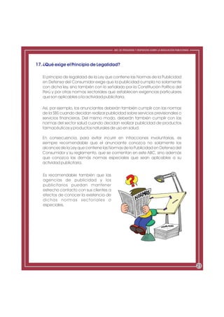 ABC DE PREGUNTAS Y RESPUESTAS SOBRE LA REGULACIÓN PUBLICITARIA




17. ¿Qué exige el Principio de Legalidad?

   El principio de legalidad de la Ley que contiene las Normas de la Publicidad
   en Defensa del Consumidor exige que la publicidad cumpla no solamente
   con dicha ley, sino también con lo señalado por la Constitución Política del
   Perú y por otras normas sectoriales que establecen exigencias particulares
   que son aplicables a la actividad publicitaria.

   Así, por ejemplo, los anunciantes deberán también cumplir con las normas
   de la SBS cuando decidan realizar publicidad sobre servicios previsionales o
   servicios financieros. Del mismo modo, deberán también cumplir con las
   normas del sector salud cuando decidan realizar publicidad de productos
   farmacéuticos y productos naturales de uso en salud.

   En consecuencia, para evitar incurrir en infracciones involuntarias, es
   siempre recomendable que el anunciante conozca no solamente los
   alcances de la Ley que contiene las Normas de la Publicidad en Defensa del
   Consumidor y su reglamento, que se comentan en este ABC, sino además
   que conozca las demás normas especiales que sean aplicables a su
   actividad publicitaria.


   Es recomendable también que las
   agencias de publicidad y los
   publicitarios puedan mantener
   estrecho contacto con sus clientes a
   efectos de conocer la existencia de
   dichas normas sectoriales o
   especiales.




                                                                                                           21
 
