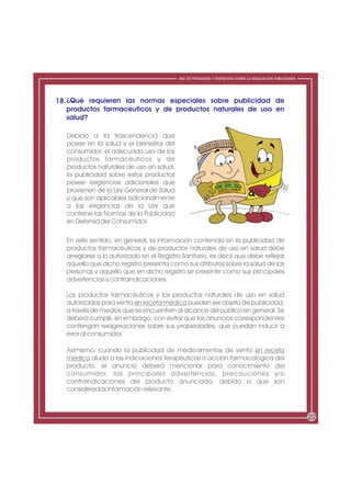 ABC DE PREGUNTAS Y RESPUESTAS SOBRE LA REGULACIÓN PUBLICITARIA




18. ¿Qué requieren las normas especiales sobre publicidad de
    productos farmacéuticos y de productos naturales de uso en
    salud?

   Debido a la trascendencia que
   posee en la salud y el bienestar del
   consumidor, el adecuado uso de los
   productos farmacéuticos y de
   productos naturales de uso en salud,
   la publicidad sobre estos productos
   posee exigencias adicionales que
   provienen de la Ley General de Salud
   y que son aplicables adicionalmente
   a las exigencias de la Ley que
   contiene las Normas de la Publicidad
   en Defensa del Consumidor.

  En este sentido, en general, la información contenida en la publicidad de
  productos farmacéuticos y de productos naturales de uso en salud debe
  arreglarse a lo autorizado en el Registro Sanitario, es decir que debe reflejar
  aquello que dicho registro presenta como sus atributos sobre la salud de las
  personas y aquello que en dicho registro se presente como sus principales
  advertencias y contraindicaciones.

  Los productos farmacéuticos y los productos naturales de uso en salud
  autorizados para venta sin receta médica pueden ser objeto de publicidad,
  a través de medios que se encuentren al alcance del público en general. Se
  deberá cumplir, sin embargo, con evitar que los anuncios correspondientes
  contengan exageraciones sobre sus propiedades, que puedan inducir a
  error al consumidor.

  Asimismo, cuando la publicidad de medicamentos de venta sin receta
  médica aluda a las indicaciones terapéuticas o acción farmacológica del
  producto, el anuncio deberá mencionar para conocimiento del
  consumidor, las principales advertencias, precauciones y/o
  contraindicaciones del producto anunciado, debido a que son
  consideradas información relevante.



                                                                                                           22
 