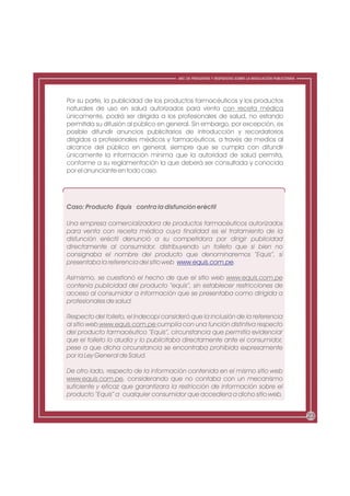 ABC DE PREGUNTAS Y RESPUESTAS SOBRE LA REGULACIÓN PUBLICITARIA




Por su parte, la publicidad de los productos farmacéuticos y los productos
naturales de uso en salud autorizados para venta con receta médica
únicamente, podrá ser dirigida a los profesionales de salud, no estando
permitida su difusión al público en general. Sin embargo, por excepción, es
posible difundir anuncios publicitarios de introducción y recordatorios
dirigidos a profesionales médicos y farmacéuticos, a través de medios al
alcance del público en general, siempre que se cumpla con difundir
únicamente la información mínima que la autoridad de salud permita,
conforme a su reglamentación la que deberá ser consultada y conocida
por el anunciante en todo caso.




Caso: Producto Equis contra la disfunción eréctil

Una empresa comercializadora de productos farmacéuticos autorizados
para venta con receta médica cuya finalidad es el tratamiento de la
disfunción eréctil denunció a su competidora por dirigir publicidad
directamente al consumidor, distribuyendo un folleto que si bien no
consignaba el nombre del producto que denominaremos “Equis”, sí
presentaba la referencia del sitio web www.equis.com.pe.

Asimismo, se cuestionó el hecho de que el sitio web www.equis.com.pe
contenía publicidad del producto “equis”, sin establecer restricciones de
acceso al consumidor a información que se presentaba como dirigida a
profesionales de salud.

Respecto del folleto, el Indecopi consideró que la inclusión de la referencia
al sitio web www.equis.com.pe cumplía con una función distintiva respecto
del producto farmacéutico “Equis”, circunstancia que permitía evidenciar
que el folleto lo aludía y lo publicitaba directamente ante el consumidor,
pese a que dicha circunstancia se encontraba prohibida expresamente
por la Ley General de Salud.

De otro lado, respecto de la información contenida en el mismo sitio web
www.equis.com.pe, considerando que no contaba con un mecanismo
suficiente y eficaz que garantizara la restricción de información sobre el
producto “Equis” a cualquier consumidor que accediera a dicho sitio web,


                                                                                                        23
 