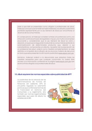 ABC DE PREGUNTAS Y RESPUESTAS SOBRE LA REGULACIÓN PUBLICITARIA




   pese a que éste se presentaba como dirigida a profesionales de salud,
   Indecopi concluyó que también se había realizado una difusión publicitaria
   prohibida expresamente por la Ley General de Salud por encontrarse al
   alcance de los consumidores.

   En consecuencia, el Indecopi consideró ambas circunstancias como una
   infracción contra el principio de legalidad, impuso una multa a la empresa
   anunciante y, considerando que la Ley General de Salud es clara y
   absoluta, ya que busca resguardar la salud de los consumidores evitando la
   automedicación de determinados productos que, debido a sus
   características, componentes y/o efectos, necesitan de la prescripción de
   un profesional de salud, ordenó como medida complementaria: el cese
   definitivo e inmediato de la difusión de los anuncios materia de denuncia
   en tanto que estos presenten la afirmación publicitaria www.equis.com.pe.

   Asimismo, Indecopi ordenó a la denunciada que adoptara todas las
   medidas necesarias para que cualquier consumidor no tuviera libre
   acceso a la información contenida en la página www.equis.com.pe que
   se encontrara dirigida a los profesionales de salud.




19. ¿Qué requieren las normas especiales sobre publicidad de AFP?

   La publicidad de los servicios de las
   Administradoras de Fondos de
   Pensiones (en adelante, AFP) se
   encuentra regulada no solamente
   por la Ley que contiene las Normas de
   la Publicidad en Defensa del
   Consumidor y su reglamento, sino
   también por normas reglamentarias
   especiales que para tal efecto ha
   establecido la SBS.




                                                                                                            24
 