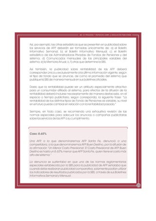ABC DE PREGUNTAS Y RESPUESTAS SOBRE LA REGULACIÓN PUBLICITARIA




Así, por ejemplo, las cifras estadísticas que se presenten en publicidad sobre
los servicios de AFP deberán ser tomadas únicamente de: a) el Boletín
                      ,
Informativo Semanal; b) el Boletín Informativo Mensual; c) el Boletín
estadístico de las Administradoras Privadas de Fondos de Pensiones y del
sistema; d) Comunicados mensuales de las principales variables del
sistema; e) la Memoria Anual; o, f) otras que determine la SBS.

Así también, la publicidad sobre rentabilidad de las AFP deberá
corresponder única y exclusivamente a la última información vigente, según
el tipo de fondo que se anuncie, así como el promedio del sistema que
publique la SBS de manera mensual en sus boletines oficiales.

Dado que la rentabilidad puede ser un atributo especialmente atractivo
para un consumidor afiliado al sistema, para efectos de la difusión de la
rentabilidad deberá incluirse necesariamente de manera destacada, en el
espacio o tiempo publicitario, según corresponda, la siguiente frase: “La
rentabilidad de los distintos tipos de Fondo de Pensiones es variable, su nivel
en el futuro puede cambiar en relación con la rentabilidad pasada.”

Siempre, en todo caso, se recomienda una exhaustiva revisión de las
normas especiales para adecuar los anuncios o campañas publicitarias
sobre los servicios de las AFP a su cumplimiento.




Caso: 8.65%

Una AFP a la que denominaremos AFP Santa Fe, denunció a una
          ,
competidora, a la que denominaremos AFP Buen Destino, por la difusión de
la afirmación “Un Menor Costo Previsional: El Costo Previsional de AFP Buen
Destino es hasta un 8.65% menor que AFP Santa Fe, quien tiene el costo más
alto del sistema.”

La denuncia se sustentaba en que una de las normas reglamentarias
especiales establecida por la SBS para la publicidad de AFP señalaba que
cuando éstas realizaran publicidad comparativa, solamente podían utilizar
los indicadores de resultados publicados por la SBS, a través de sus Boletines
Informativos Semanal y Mensual.


                                                                                                         25
 