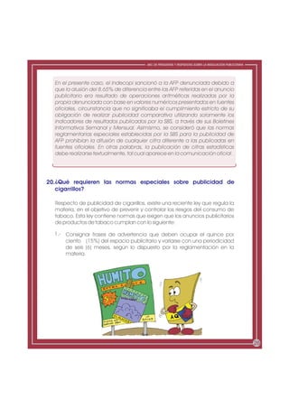 ABC DE PREGUNTAS Y RESPUESTAS SOBRE LA REGULACIÓN PUBLICITARIA




  En el presente caso, el Indecopi sancionó a la AFP denunciada debido a
  que la alusión del 8.65% de diferencia entre las AFP referidas en el anuncio
  publicitario era resultado de operaciones aritméticas realizadas por la
  propia denunciada con base en valores numéricos presentados en fuentes
  oficiales, circunstancia que no significaba el cumplimiento estricto de su
  obligación de realizar publicidad comparativa utilizando solamente los
  indicadores de resultados publicados por la SBS, a través de sus Boletines
  Informativos Semanal y Mensual. Asimismo, se consideró que las normas
  reglamentarias especiales establecidas por la SBS para la publicidad de
  AFP prohibían la difusión de cualquier cifra diferente a las publicadas en
  fuentes oficiales. En otras palabras, la publicación de cifras estadísticas
  debe realizarse textualmente, tal cual aparece en la comunicación oficial.




20.¿Qué requieren las normas especiales sobre publicidad de
   cigarrillos?

  Respecto de publicidad de cigarrillos, existe una reciente ley que regula la
  materia, en el objetivo de prevenir y controlar los riesgos del consumo de
  tabaco. Esta ley contiene normas que exigen que los anuncios publicitarios
  de productos de tabaco cumplan con lo siguiente:

  1.- Consignar frases de advertencia que deben ocupar el quince por
      ciento (15%) del espacio publicitario y variarse con una periodicidad
      de seis (6) meses, según lo dispuesto por la reglamentación en la
      materia.




                                                                                                          26
 