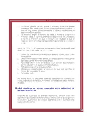 ABC DE PREGUNTAS Y RESPUESTAS SOBRE LA REGULACIÓN PUBLICITARIA




  2.- En medios gráficos (diarios, revistas o similares), solamente puede
      difundirse si estos tienen como público objetivo personas mayores de 18
      años. En ningún caso, podrá ubicarse en la carátula o contracarátula
      de dichos medios gráficos.
  3.- No deberá: i) dirigirse a menores de edad; ii) mostrar a una persona
      menor de edad; iii) sugerir que la mayoría de personas son fumadores;
      o, iv) dar la impresión de que su consumo es saludable o que es
      necesario o conveniente para lograr el éxito personal o la aceptación
      social.


  Asimismo, debe considerarse que se encuentra prohibida la publicidad
  directa o indirecta de productos de tabaco en:

  1.- Medios de comunicación de televisión de señal abierta, radio u otro
      medio similar.
  2.- Establecimientos dedicados a la salud o a la educación sean públicos
      o privados y en las dependencias públicas.
  3.- Publicidad exterior en los alrededores en un radio de 500 metros de
      centros educativos de cualquier nivel o naturaleza.
  4.- Actividades deportivas de cualquier tipo.
  5.- Exhibiciones, espectáculos y similares en los que esté permitido el
      ingreso de menores de 18 años.
  6.- Prendas de vestir.


  Del mismo modo, se encuentra prohibido patrocinar con la marca de
  cualquier producto de tabaco un evento o actividad destinado a menores
  de edad.


21.¿Qué requieren las normas especiales sobre publicidad de
   bebidas alcohólicas?

  Respecto de publicidad de bebidas alcohólicas, también existe una
  reciente ley que regula la materia. Esta ley contiene normas que exigen que
  los anuncios publicitarios de bebidas alcohólicas deben sujetarse a las
  siguientes restricciones:



                                                                                                         27
 