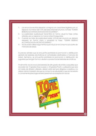 ABC DE PREGUNTAS Y RESPUESTAS SOBRE LA REGULACIÓN PUBLICITARIA




1.- Los anuncios escritos deberán consignar, en caracteres legibles y en un
    espacio no menor del 10% del área total del anuncio, la frase “TOMAR
    BEBIDAS ALCOHÓLICAS EN EXCESO ES DAÑINO”.
2.- La publicidad audiovisual transmitirá en forma visual la frase antes
    referida, por un espacio no menor a tres (3) segundos.
3.- Cuando se trate de publicidad radial, al final del anuncio se deberá
    expresar en forma clara y pausada la frase: “TOMAR BEBIDAS
    ALCOHÓLICAS EN EXCESO ES DAÑINO”.
4.- No se podrá utilizar argumentos que induzcan el consumo por parte de
    menores de edad.


Es preciso señalar que se encuentra prohibida la promoción o distribución
gratuita de bebidas alcohólicas en actividades destinadas a menores de
edad. Asimismo, se encuentra prohibida la promoción o distribución de
juguetes que tengan forma o aludan a productos de bebidas alcohólicas.


Finalmente, los anuncios de bebidas de alto grado alcohólico (aquellas que
excedan de 15 grados Gay Loussac o 30 grados Proof), cualquiera que sea
el medio de difusión utilizado, deben estar siempre dirigidos a adultos y no
deben dar la impresión de que su consumo es saludable o que es necesario
o conveniente para lograr el éxito personal o la aceptación social.




                                                                                                        28
 