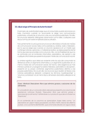 ABC DE PREGUNTAS Y RESPUESTAS SOBRE LA REGULACIÓN PUBLICITARIA




22.¿Qué exige el Principio de Autenticidad?

  El principio de autenticidad exige que el consumidor pueda reconocer en
  todo momento cuándo un anunciante le dirige una comunicación
  publicitaria, a través de un anuncio o de una campaña publicitaria. Por ello,
  los anuncios deberán distinguirse claramente como tales, cualquiera que
  sea su forma y el medio empleado para su difusión.

  Frecuentemente ocurre que los anuncios son difundidos a través de medios
  de comunicación social, tales como periódicos, revistas, radio o televisión,
  por lo que se exige que cuando un anuncio aparezca en un medio que
  contenga noticias, opiniones, o material recreativo, se debe presentar de tal
  forma que sea reconocible como anuncio. Ello, con la finalidad de que no
  se confunda con el contenido informativo, periodístico, de opinión o de
  cualquier otra índole que presenta el propio medio de comunicación social.

  Lo anterior significa que debe ser evidente ante los ojos del consumidor la
  diferencia entre un segmento informativo y un segmento publicitario en un
  mismo medio de comunicación social. De hecho, esta exigencia es más
  intensa cuando en un programa radial o televisivo, periodístico o de opinión,
  presenta en su propio contenido segmentos publicitarios distintos a las
  pausas publicitarias. De ocurrir ello, los anuncios que resulten similares a las
  noticias periodísticas deberán consignar los términos "publirreportaje" o
  "anuncio contratado" en el mismo tipo y dimensión de la letra utilizada en el
  texto.


   Caso: ¡Noticia! Descubren fibra que elimina grasas y azúcares de los
   alimentos.

   En una edición de un conocido diario del país se presentó una columna de
   apariencia noticiosa titulada “Descubren fibra que elimina grasas y
   azúcares de los alimentos” refiriéndose a un producto que denominaremos
   “Buenicres”.

   En el contenido de la columna se apreciaban frases tales como: “un
   laboratorio en Japón había procesado una fibra 100% natural de altísima
   pureza, a la cual llamó BUENICRES, que al tomarse diluida con agua crece


                                                                                                            29
 