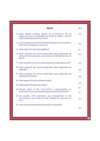 ABC DE PREGUNTAS Y RESPUESTAS SOBRE LA REGULACIÓN PUBLICITARIA




                                      INDICE                                                  PAG.

15. ¿Qué efectos positivos genera el cumplimiento de las                                       19
    exigencias para la publicidad de ventas al crédito y para la
    publicidad de servicios financieros?

16. ¿Cómo puedo colocar la información relevante de una oferta o
                                                                                               20
    promoción sin deslucir un anuncio?

17. ¿Qué exige el Principio de Legalidad?                                                      21
18. ¿Qué requieren las normas especiales sobre publicidad de                                   22
    productos farmacéuticos y de productos naturales de uso en
    salud?

19. ¿Qué requieren las normas especiales sobre publicidad de AFP?                              24
20. ¿Qué requieren las normas especiales sobre publicidad de
    cigarrillos?                                                                               26
21. ¿Qué requieren las normas especiales sobre publicidad de
    bebidas alcohólicas?                                                                       28
22. ¿Qué exige el Principio de Autenticidad?
                                                                                               29
23. ¿Qué exige el Principio de Lealtad?
                                                                                               31
24. ¿Puedo aludir a otro concurrente y desacreditarlo en
    publicidad? ¿Se encuentra siempre prohibida la denigración?
                                                                                               31
25. ¿Se pueden imitar elementos que corresponden a otro
    concurrente o que antes han sido utilizados en anuncios de                                 33
    otro?

26. ¿Se encuentra permitida la publicidad comparativa?
                                                                                               36



                                                                                                             3
 