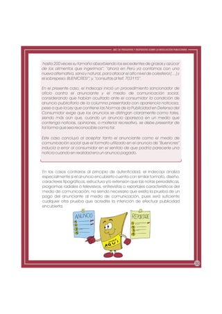 ABC DE PREGUNTAS Y RESPUESTAS SOBRE LA REGULACIÓN PUBLICITARIA




hasta 200 veces su tamaño absorbiendo los excedentes de grasas y azúcar
de los alimentos que ingerimos”; “ahora en Perú ya contamos con una
nueva alternativa, sana y natural, para atacar el alto nivel de colesterol (…) y
el sobrepeso: BUENICRES!”; y, “consultas al telf. 703115”.

En el presente caso, el Indecopi inició un procedimiento sancionador de
oficio contra el anunciante y el medio de comunicación social,
considerando que habían ocultado ante el consumidor la condición de
anuncio publicitario de la columna presentada con apariencia noticiosa,
pese a que la Ley que contiene las Normas de la Publicidad en Defensa del
Consumidor exige que los anuncios se distingan claramente como tales,
siendo más aún que, cuando un anuncio aparezca en un medio que
contenga noticias, opiniones, o material recreativo, se debe presentar de
tal forma que sea reconocible como tal.

Este caso concluyó al aceptar tanto el anunciante como el medio de
comunicación social que el formato utilizado en el anuncio de “Buenicres”
inducía a error al consumidor en el sentido de que podría parecerle una
noticia cuando en realidad era un anuncio pagado.



En los casos contrarios al principio de autenticidad, el Indecopi analiza
especialmente si el anuncio encubierto cuenta con similar formato, diseño,
caracteres tipográficos, estructura y/o extensión que las notas periodísticas,
programas radiales o televisivos, entrevistas o reportajes característicos del
medio de comunicación; no siendo necesario que exista la prueba de un
pago del anunciante al medio de comunicación, pues será suficiente
cualquier otra prueba que acredite la intención de efectuar publicidad
encubierta.




                                                                                                          30
 