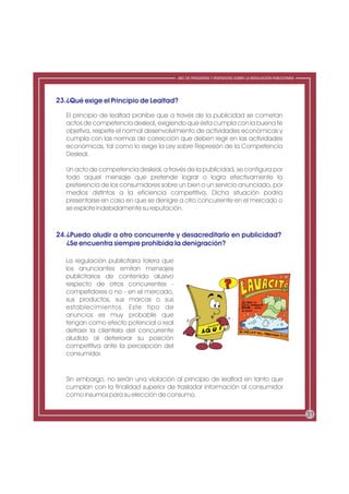 ABC DE PREGUNTAS Y RESPUESTAS SOBRE LA REGULACIÓN PUBLICITARIA




23.¿Qué exige el Principio de Lealtad?

   El principio de lealtad prohíbe que a través de la publicidad se cometan
   actos de competencia desleal, exigiendo que ésta cumpla con la buena fe
   objetiva, respete el normal desenvolvimiento de actividades económicas y
   cumpla con las normas de corrección que deben regir en las actividades
   económicas, tal como lo exige la Ley sobre Represión de la Competencia
   Desleal.

   Un acto de competencia desleal, a través de la publicidad, se configura por
   todo aquel mensaje que pretende lograr o logra efectivamente la
   preferencia de los consumidores sobre un bien o un servicio anunciado, por
   medios distintos a la eficiencia competitiva. Dicha situación podría
   presentarse en caso en que se denigre a otro concurrente en el mercado o
   se explote indebidamente su reputación.



24.¿Puedo aludir a otro concurrente y desacreditarlo en publicidad?
   ¿Se encuentra siempre prohibida la denigración?

   La regulación publicitaria tolera que
   los anunciantes emitan mensajes
   publicitarios de contenido alusivo
   respecto de otros concurrentes -
   competidores o no - en el mercado,
   sus productos, sus marcas o sus
   establecimientos. Este tipo de
   anuncios es muy probable que
   tengan como efecto potencial o real
   detraer la clientela del concurrente
   aludido al deteriorar su posición
   competitiva ante la percepción del
   consumidor.


   Sin embargo, no serán una violación al principio de lealtad en tanto que
   cumplan con la finalidad superior de trasladar información al consumidor
   como insumos para su elección de consumo.


                                                                                                            31
 