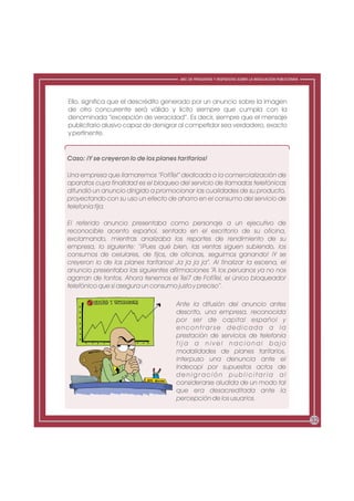 ABC DE PREGUNTAS Y RESPUESTAS SOBRE LA REGULACIÓN PUBLICITARIA




Ello, significa que el descrédito generado por un anuncio sobre la imagen
de otro concurrente será válido y lícito siempre que cumpla con la
denominada “excepción de veracidad”. Es decir, siempre que el mensaje
publicitario alusivo capaz de denigrar al competidor sea verdadero, exacto
y pertinente.


Caso: ¡Y se creyeron lo de los planes tarifarios!

Una empresa que llamaremos “FofiTel” dedicada a la comercialización de
aparatos cuya finalidad es el bloqueo del servicio de llamadas telefónicas
difundió un anuncio dirigido a promocionar las cualidades de su producto,
proyectando con su uso un efecto de ahorro en el consumo del servicio de
telefonía fija.

El referido anuncio presentaba como personaje a un ejecutivo de
reconocible acento español, sentado en el escritorio de su oficina,
exclamando, mientras analizaba los reportes de rendimiento de su
empresa, lo siguiente: “¡Pues qué bien, las ventas siguen subiendo, los
consumos de celulares, de fijos, de oficinas, seguimos ganando! ¡Y se
creyeron lo de los planes tarifarios! Ja ja ja ja”. Al finalizar la escena, el
anuncio presentaba las siguientes afirmaciones “A los peruanos ya no nos
agarran de tontos. Ahora tenemos el Tel7 de FofiTel, el único bloqueador
telefónico que sí asegura un consumo justo y preciso”.

                                      Ante la difusión del anuncio antes
                                      descrito, una empresa, reconocida
                                      por ser de capital español y
                                      encontrarse dedicada a la
                                      prestación de servicios de telefonía
                                      fija a nivel nacional bajo
                                      modalidades de planes tarifarios,
                                      interpuso una denuncia ante el
                                      Indecopi por supuestos actos de
                                      denigración publicitaria al
                                      considerarse aludida de un modo tal
                                      que era desacreditada ante la
                                      percepción de los usuarios.


                                                                                                         32
 