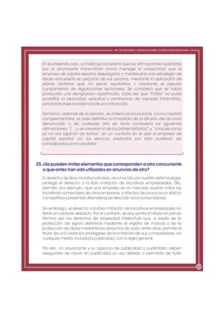 ABC DE PREGUNTAS Y RESPUESTAS SOBRE LA REGULACIÓN PUBLICITARIA




  En el presente caso, el Indecopi consideró que las afirmaciones realizadas
  por la anunciante transmitirían como mensaje al consumidor que la
  empresa de capital español desplegaría o mantendría una estrategia de
  abuso encubierto en perjuicio de sus usuarios, mediante la aplicación de
  planes tarifarios que no serían equitativos y mediante el pseudo
  cumplimiento de regulaciones sectoriales. Se consideró que se había
  producido una denigración injustificada, toda vez que “FofiTel” no pudo
  acreditar la veracidad, exactitud y pertinencia del mensaje transmitido,
  sancionándose la existencia de una infracción.

  Asimismo, además de la sanción, se ordenó al anunciante, como medida
  complementaria, el cese definitivo e inmediato de la difusión del anuncio
  denunciado o de cualquier otro en tanto contuviera las siguientes
  afirmaciones: “(…) y se creyeron lo de los planes tarifarios”; y, “a los peruanos
  ya no nos agarran de tontos”, en un contexto en el que la empresa de
  capital español y/o los servicios prestados por ésta pudieran ser
  considerados como aludidos.



25. ¿Se pueden imitar elementos que corresponden a otro concurrente
    o que antes han sido utilizados en anuncios de otro?
  El derecho de libre iniciativa privada, reconocido por nuestro sistema legal,
  protege el derecho a la libre imitación de iniciativas empresariales. Ello,
  permite, por ejemplo, que una empresa en el mercado pueda imitar las
  iniciativas comerciales de otras empresas, a efectos de provocar un efecto
  competitivo y presentar alternativas de elección a los consumidores.

  Sin embargo, el derecho a la libre imitación de iniciativas empresariales no
  tiene un carácter absoluto. Por el contrario, se encuentra limitado en primer
  término por los derechos de propiedad intelectual que, a través de la
  protección de signos distintivos mediante el registro de marcas y de la
  protección de obras mediante los derechos de autor, entre otros, permite al
  titular de una creación protegerse de la imitación de sus competidores, en
  cualquier medio, incluida la publicidad, como regla general.

  Por ello, un anunciante y su agencia de publicidad o publicitario deben
  asegurarse de hacer en publicidad un uso debido o permitido de todo


                                                                                                            33
 