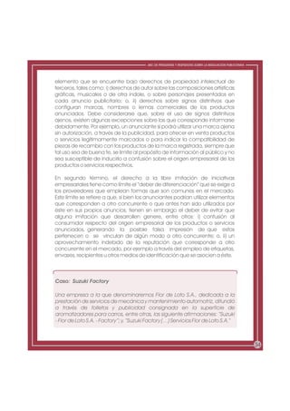 ABC DE PREGUNTAS Y RESPUESTAS SOBRE LA REGULACIÓN PUBLICITARIA




elemento que se encuentre bajo derechos de propiedad intelectual de
terceros, tales como: i) derechos de autor sobre las composiciones artísticas
gráficas, musicales o de otra índole, o sobre personajes presentados en
cada anuncio publicitario; o, ii) derechos sobre signos distintivos que
configuran marcas, nombres o lemas comerciales de los productos
anunciados. Debe considerarse que, sobre el uso de signos distintivos
ajenos, existen algunas excepciones sobre las que corresponde informarse
debidamente. Por ejemplo, un anunciante sí podrá utilizar una marca ajena
sin autorización, a través de la publicidad, para ofrecer en venta productos
o servicios legítimamente marcados o para indicar la compatibilidad de
piezas de recambio con los productos de la marca registrada, siempre que
tal uso sea de buena fe, se limite al propósito de información al público y no
sea susceptible de inducirlo a confusión sobre el origen empresarial de los
productos o servicios respectivos.

En segundo término, el derecho a la libre imitación de iniciativas
empresariales tiene como límite el “deber de diferenciación” que se exige a
los proveedores que emplean formas que son comunes en el mercado.
Este límite se refiere a que, si bien los anunciantes podrían utilizar elementos
que corresponden a otro concurrente o que antes han sido utilizados por
éste en sus propios anuncios, tienen sin embargo el deber de evitar que
alguna imitación que desarrollen genere, entre otros: i) confusión al
consumidor respecto del origen empresarial de los productos o servicios
anunciados, generando la posible falsa impresión de que estos
pertenecen o se vinculan de algún modo a otro concurrente; o, ii) un
aprovechamiento indebido de la reputación que corresponde a otro
concurrente en el mercado, por ejemplo a través del empleo de etiquetas,
envases, recipientes u otros medios de identificación que se asocien a éste.



Caso: Suzuki Factory

Una empresa a la que denominaremos Flor de Loto S.A., dedicada a la
prestación de servicios de mecánica y mantenimiento automotriz, difundió
a través de folletos y publicidad consignada en la superficie de
aromatizadores para carros, entre otras, las siguiente afirmaciones: “Suzuki
- Flor de Loto S.A. - Factory”; y, “Suzuki Factory (…) Servicios Flor de Loto S.A.”



                                                                                                           34
 