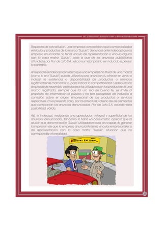 ABC DE PREGUNTAS Y RESPUESTAS SOBRE LA REGULACIÓN PUBLICITARIA




Respecto de esta difusión, una empresa competidora que comercializaba
vehículos y productos de la marca “Suzuki”, denunció ante Indecopi que la
empresa anunciante no tenía vínculo de representación o vínculo alguno
con la casa matriz “Suzuki”, pese a que de los anuncios publicitarios
difundidos por Flor de Loto S.A., el consumidor podría ser inducido a pensar
lo contrario.

Al respecto el Indecopi consideró que una empresa no titular de una marca
(como lo era “Suzuki”) puede utilizarla para anunciar y/u ofrecer en venta o
indicar la existencia o disponibilidad de productos o servicios
legítimamente marcados; o, para indicar la compatibilidad o adecuación
de piezas de recambio o de accesorios utilizables con los productos de una
marca registrada, siempre que tal uso sea de buena fe, se limite al
propósito de información al público y no sea susceptible de inducirlo a
confusión sobre el origen empresarial de los productos o servicios
respectivos. En el presente caso, por la estructura y diseño de los elementos
que componían los anuncios denunciados, Flor de Loto S.A. excedía esta
posibilidad válida.

Así, el Indecopi, realizando una apreciación integral y superficial de los
anuncios denunciados, tal como lo haría un consumidor, apreció que la
alusión a la denominación “Suzuki” utilizada en estos era capaz de generar
la impresión de que la empresa anunciante tenía vínculos empresariales o
de representación con la casa matriz “Suzuki”, situación que no
correspondía a la realidad.




                                                                                                        35
 
