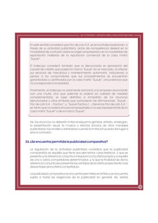 ABC DE PREGUNTAS Y RESPUESTAS SOBRE LA REGULACIÓN PUBLICITARIA




   En este sentido consideró que Flor de Loto S.A. se encontraba realizando, a
   través de su actividad publicitaria, actos de competencia desleal en la
   modalidad de confusión sobre el origen empresarial y en la modalidad de
   explotación indebida de la reputación comercial de la casa matriz
   “Suzuki”.

   El Indecopi consideró también que la denunciada se aprovechó del
   caudal de crédito que poseía la marca “Suzuki” en el mercado, al ofrecer
   sus servicios de mecánica y mantenimiento automotriz, induciendo a
   pensar a los consumidores que sus procedimientos se encuentran
   garantizados o certificados por la casa matriz “Suzuki”, circunstancia que
   no correspondía a la realidad.

   Finalmente, el Indecopi no solamente sancionó a la empresa anunciante
   con una multa, sino que además le ordenó en calidad de medida
   complementaria, el cese definitivo e inmediato de los anuncios
   denunciados u otros similares que contuvieran las afirmaciones: “Suzuki -
   Flor de Loto S.A. - Factory”; y, “Suzuki Factory (…) Servicios Flor de Loto S.A.”,
   en tanto que no tuviera vínculos empresariales o no sea representante de la
   casa matriz “Suzuki” o de la marca “Suzuki”.


   Así, los anuncios no deberán imitar el esquema general, el texto, el eslogan,
   la presentación visual, la música o efectos sonoros de otros mensajes
   publicitarios nacionales o extranjeros cuando la imitación pueda dar lugar a
   error o confusión.


26.¿Se encuentra permitida la publicidad comparativa?

   La regulación de la actividad publicitaria considera que la publicidad
   comparativa es aquélla que tiene dos elementos característicos: i) que se
   presente una referencia conjunta e inequívoca a la oferta propia y a aquélla
   de uno o varios competidores determinados; y, ii) que la finalidad de dicha
   referencia conjunta sea presentar las ventajas de la oferta propia frente a las
   desventajas de la oferta competidora.

   La publicidad comparativa se encuentra permitida en el Perú y se encuentra
   sujeta a todas las exigencias de la publicidad en general. Así, estará


                                                                                                              36
 