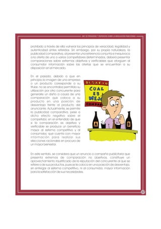 ABC DE PREGUNTAS Y RESPUESTAS SOBRE LA REGULACIÓN PUBLICITARIA




prohibido a través de ella vulnerar los principios de veracidad, legalidad y
autenticidad antes referidos. Sin embargo, por su propia naturaleza, la
publicidad comparativa, al presentar una referencia conjunta e inequívoca
a la oferta de uno o varios competidores determinados, deberá presentar
comparaciones sobre extremos objetivos y verificables que otorguen al
consumidor información sobre las ofertas que se encuentran a su
disposición en el mercado.

En el pasado, debido a que en
principio la imagen de una empresa
o un producto corresponde a su
titular, no se encontraba permitida su
utilización por otro concurrente para
generarle un daño a causa de una
comparación que coloca a su
producto en una posición de
desventaja frente al producto del
anunciante. Actualmente, se permite
la publicidad comparativa, pese a
dicho efecto negativo sobre el
competidor, en el entendido de que
si la comparación es objetiva y
verificable se produce un beneficio
mayor al sistema competitivo y al
consumidor, que cuenta con mayor
información para realizar sus
elecciones racionales en procura de
un mayor bienestar.


En este sentido, se considera que un anuncio o campaña publicitaria que
presenta extremos de comparación no objetivos, constituye un
aprovechamiento injustificado de la reputación del concurrente al que se
refiere o de sus productos, pues se le coloca en una posición de desventaja,
sin entregar al sistema competitivo, ni al consumidor, mayor información
para la satisfacción de sus necesidades.




                                                                                                          37
 
