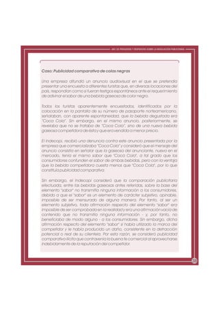 ABC DE PREGUNTAS Y RESPUESTAS SOBRE LA REGULACIÓN PUBLICITARIA




Caso: Publicidad comparativa de colas negras

Una empresa difundió un anuncio audiovisual en el que se pretendía
presentar una encuesta a diferentes turistas que, en diversas locaciones del
país, respondían como si fueran testigos espontáneos ante el requerimiento
de adivinar el sabor de una bebida gaseosa de color negro.

Todos los turistas aparentemente encuestados, identificados por la
colocación en la pantalla de su número de pasaporte norteamericano,
señalaban, con aparente espontaneidad, que la bebida degustada era
“Coca Cola”. Sin embargo, en el mismo anuncio, posteriormente, se
revelaba que no se trataba de “Coca Cola”, sino de una nueva bebida
gaseosa competidora de ésta y que era vendida a menor precio.

El Indecopi, recibió una denuncia contra este anuncio presentada por la
empresa que comercializaba “Coca Cola” y consideró que el mensaje del
anuncio consistía en señalar que la gaseosa del anunciante, nueva en el
mercado, tenía el mismo sabor que "Coca Cola", a tal grado que los
consumidores confunden el sabor de ambas bebidas, pero con la ventaja
que la bebida competidora cuesta menos que "Coca Cola", por lo que
constituía publicidad comparativa.

Sin embargo, el Indecopi consideró que la comparación publicitaria
efectuada, entre las bebidas gaseosas antes referidas, sobre la base del
elemento "sabor" no transmitía ninguna información a los consumidores,
debido a que el "sabor" es un elemento de carácter subjetivo, opinable,
imposible de ser mensurado de alguna manera. Por tanto, al ser un
elemento subjetivo, toda afirmación respecto del elemento "sabor" era
imposible de ser comprobada en la realidad y era una afirmación vacía de
contenido que no transmitía ninguna información - y, por tanto, no
beneficiaba de modo alguno - a los consumidores. Sin embargo, dicha
afirmación respecto del elemento "sabor" sí había utilizado la marca del
competidor y le había producido un daño, consistente en la detracción
potencial o real de su clientela. Por esta razón, se consideró publicidad
comparativa ilícita que contravenía la buena fe comercial al aprovecharse
indebidamente de la reputación del competidor.



                                                                                                        38
 