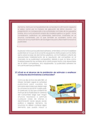 ABC DE PREGUNTAS Y RESPUESTAS SOBRE LA REGULACIÓN PUBLICITARIA




  Asimismo, tanto por la imposibilidad de comprobar la afirmación respecto
  al sabor, como por la manera de ejecución de dicho anuncio - su
  presentación no correspondía a las actividades normales de los supuestos
  turistas, sino a una actuación propia de modelos sujetos a un guión - no se
  consideraron auténticos los pretendidos testimonios mostrados en el
  anuncio comentado, por lo que también se consideró como una
  infracción el incumplimiento de las exigencias para utilizar testimonios en la
  publicidad.




  Es preciso notar que la publicidad adhesiva, entendida como la modalidad
  publicitaria en la que el anunciante equipara la oferta propia con la oferta
  ajena sobre la base de elementos subjetivos, con la finalidad o efecto de
  aprovecharse indebidamente de la reputación del competidor en el
  mercado no es publicidad comparativa, debido a que no tiene como
  finalidad presentar las ventajas de la oferta propia frente a las desventajas
  de la oferta competidora, sino equipararlas. La publicidad adhesiva se
  encuentra siempre prohibida.


27.¿Cuál es el alcance de la prohibición de estimular o enaltecer
   conductas discriminatorias o antisociales?

  Como se dijo al inicio de este ABC, el
  Estado también regula la actividad
  publicitaria para cautelar los
  principios esenciales que deben regir
  la convivencia social en nuestro país.
  En particular, la Ley que contiene las
  Normas de la Publicidad en Defensa
  del Consumidor exige que ningún
  anuncio favorezca o estimule
  cualquier clase de ofensa o
  discriminación racial, sexual, social,
  política o religiosa. Asimismo, los
  anuncios no deben contener algún
  elemento que pueda inducir a

                                                                                                            39
 