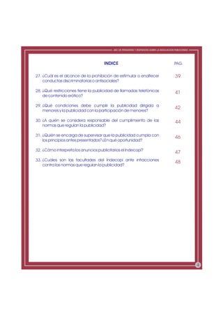 ABC DE PREGUNTAS Y RESPUESTAS SOBRE LA REGULACIÓN PUBLICITARIA




                                      INDICE                                                 PAG.


27. ¿Cuál es el alcance de la prohibición de estimular o enaltecer                            39
    conductas discriminatorias o antisociales?

28. ¿Qué restricciones tiene la publicidad de llamadas telefónicas                            41
    de contenido erótico?

29. ¿Qué condiciones debe cumplir la publicidad dirigida a
                                                                                              42
    menores y la publicidad con la participación de menores?

30. ¿A quién se considera responsable del cumplimiento de las                                 44
    normas que regulan la publicidad?

31. ¿Quién se encarga de supervisar que la publicidad cumpla con                              46
    los principios antes presentados? ¿En qué oportunidad?

32. ¿Cómo interpreta los anuncios publicitarios el Indecopi?
                                                                                              47
33. ¿Cuáles son las facultades del Indecopi ante infracciones
                                                                                              48
    contra las normas que regulan la publicidad?




                                                                                                            4
 