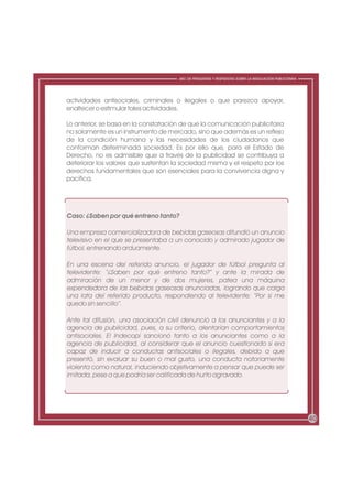 ABC DE PREGUNTAS Y RESPUESTAS SOBRE LA REGULACIÓN PUBLICITARIA




actividades antisociales, criminales o ilegales o que parezca apoyar,
enaltecer o estimular tales actividades.

Lo anterior, se basa en la constatación de que la comunicación publicitaria
no solamente es un instrumento de mercado, sino que además es un reflejo
de la condición humana y las necesidades de los ciudadanos que
conforman determinada sociedad. Es por ello que, para el Estado de
Derecho, no es admisible que a través de la publicidad se contribuya a
deteriorar los valores que sustentan la sociedad misma y el respeto por los
derechos fundamentales que son esenciales para la convivencia digna y
pacífica.




Caso: ¿Saben por qué entreno tanto?

Una empresa comercializadora de bebidas gaseosas difundió un anuncio
televisivo en el que se presentaba a un conocido y admirado jugador de
fútbol, entrenando arduamente.

En una escena del referido anuncio, el jugador de fútbol pregunta al
televidente: “¿Saben por qué entreno tanto?” y ante la mirada de
admiración de un menor y de dos mujeres, patea una máquina
expendedora de las bebidas gaseosas anunciadas, logrando que caiga
una lata del referido producto, respondiendo al televidente: “Por si me
quedo sin sencillo”.

Ante tal difusión, una asociación civil denunció a los anunciantes y a la
agencia de publicidad, pues, a su criterio, alentarían comportamientos
antisociales. El Indecopi sancionó tanto a los anunciantes como a la
agencia de publicidad, al considerar que el anuncio cuestionado sí era
capaz de inducir a conductas antisociales o ilegales, debido a que
presentó, sin evaluar su buen o mal gusto, una conducta notoriamente
violenta como natural, induciendo objetivamente a pensar que puede ser
imitada, pese a que podría ser calificada de hurto agravado.




                                                                                                       40
 