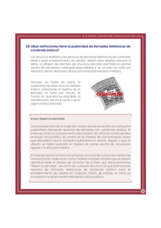 ABC DE PREGUNTAS Y RESPUESTAS SOBRE LA REGULACIÓN PUBLICITARIA




28. ¿Qué restricciones tiene la publicidad de llamadas telefónicas de
    contenido erótico?

   Los anuncios referidos a los servicios de llamadas telefónicas de contenido
   erótico para entretenimiento de adultos, deben estar dirigidos siempre a
   éstos. La difusión de este tipo de anuncios sólo está permitida en prensa
   escrita de circulación restringida para adultos y, en el caso de radio y/o
   televisión, dentro del horario de las cero horas a las seis de la mañana.


   Siempre, en todos los casos, la
   publicidad de estos servicios deberá
   indicar claramente el destino de la
   llamada, la tarifa por minuto, el
   horario en que ésta es aplicable, la
   identificación del anunciante y de la
   agencia de publicidad.




   Caso: Espero tu llamada

   Una empresa difundió a través de medios de prensa escrita una campaña
   publicitaria ofreciendo servicios de llamadas con contenido erótico. El
   Indecopi inició un procedimiento sancionador de oficio en contra de esta
   empresa anunciante y en contra de los medios de comunicación social
   que difundieron dicha campaña publicitaria en diarios, debido a que la
   difusión se había realizado en medios de prensa escrita de circulación
   regular y no sólo para adultos.

   El Indecopi sancionó tanto a la empresa anunciante como a los medios de
   comunicación, ordenando como medida complementaria que se cesara
   definitivamente la difusión de anuncios de la línea que denominaremos
   “Espero tu llamada”, así como de cualquier otro anuncio que promocione
   servicios de llamadas telefónicas de contenido erótico para el
   entretenimiento de adultos en cualquier medio de prensa, en tanto su
   circulación no se encuentre restringida a dicho público.



                                                                                                            41
 