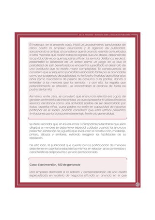 ABC DE PREGUNTAS Y RESPUESTAS SOBRE LA REGULACIÓN PUBLICITARIA




El Indecopi, en el presente caso, inició un procedimiento sancionador de
oficio contra la empresa anunciante y la agencia de publicidad,
sancionando a ambas, al considerar que el anuncio referido comunicaba
a otros menores que recibir todos los regalos que uno desee, dependía de
la cantidad de veces que los padres utilicen los servicios del Banco, es decir,
presentaba la existencia de un sorteo como un juego en el que la
posibilidad de salir beneficiado se encuentra supeditada al desarrollo de
una conducta que no reviste mayor complejidad. En consecuencia, se
consideró que el esquema publicitario elaborado tanto por el anunciante
como por su agencia de publicidad, no tenía otra finalidad que utilizar a los
niños como mecanismo de presión de consumo a los padres, dando a
entender a los menores que los servicios - y con ello, los regalos que
potencialmente se ofrecían - se encontraban al alcance de todos los
padres de familia.

Asimismo, entre otros, se consideró que el anuncio referido era capaz de
generar sentimientos de inferioridad, ya que al presentar la utilización de los
servicios del Banco como una actividad pasible de ser desarrollada por
todos, aquellos niños, cuyos padres no estén en capacidad de hacerlos
participar en el sorteo, podrían considerar que estos últimos presentan
limitaciones que los colocan en desventaja frente a la generalidad.


Se debe recordar que en los anuncios o campañas publicitarias que sean
dirigidos a menores se debe tener especial cuidado cuando los anuncios
presenten exhibición de juguetes que involucren la construcción, modelaje,
pintura, dibujos y similares, evitando exagerar las facilidades de su
ejecución.

De otro lado, la publicidad que cuente con la participación de menores
debe tener en cuenta la edad de los mismos en relación a los contenidos y
características del producto o servicio promocionado.



Caso: 5 de inversión, 100 de ganancia

Una empresa dedicada a la edición y comercialización de una revista
especializada en materia de negocios difundió un anuncio en el que


                                                                                                         43
 