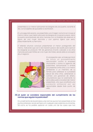 ABC DE PREGUNTAS Y RESPUESTAS SOBRE LA REGULACIÓN PUBLICITARIA




  presentaba a un menor lubricando las bisagras de una puerta, durante el
  día, con el objetivo de que estás no rechinaran.

  En una segunda escena, se presentaba una imagen nocturna en la que el
  mismo menor, que había lubricado las bisagras en la escena previa, abría
  la puerta acompañado de otros menores con la finalidad de observar la
  figura de una mujer dormida y con pijama ligera que sería,
  presumiblemente, su hermana.

  El referido anuncio concluía presentando al menor protagonista del
  mismo, indicando que con 5 de inversión (precio del aceite para lubricar
  las bisagras) se producía 100 de ganancia (monto cobrado a los otros
  menores para permitirles ver a la mujer dormida), siendo éste el concepto
  de un negocio.
                                       En el presente caso, el Indecopi inició
                                       de oficio un procedimiento
                                       sancionador contra la empresa
                                       anunciante y contra la agencia de
                                       publicidad, sancionando a ambas
                                       por presentar, entre otros, a un menor
                                       exhibiendo a un miembro de su
                                       familia para satisfacer la curiosidad
                                       sexual de otros niños, obteniendo a
                                       cambio una ganancia de dinero,
                                       circunstancia que no solamente no
                                       sería adecuada a la edad del menor
                                       presentado, sino que constituiría una
                                       conducta antisocial por ser
                                       reprochable desde todo punto de
                                       vista.


30. ¿A quién se considera responsable del cumplimiento de las
    normas que regulan la publicidad?

  El cumplimiento de los principios y las normas que se han presentado en los
  puntos anteriores, recae siempre y en cualquier caso sobre los anunciantes,
  tal como se ha podido apreciar en cada uno de los casos que han


                                                                                                         44
 