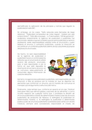 ABC DE PREGUNTAS Y RESPUESTAS SOBRE LA REGULACIÓN PUBLICITARIA




ejemplificado la aplicación de los principios y normas que regulan la
publicidad en este ABC.

Sin embargo, en los casos: “Tarifa reducida para llamadas de larga
distancia”, “Publicidad comparativa de colas negras”, “¿Saben por qué
entreno tanto?”, “¡Sólo dile a tus papis…! y “5 de inversión, 100 de ganancia”,
analizados anteriormente, la agencia de publicidad o publicitario fue
sancionado, debido a que se consideró que por ser la publicidad un servicio
profesional, existe responsabilidad solidaria entre el anunciante y quien
elabora el anuncio o campaña publicitaria, cuando la infracción se
encuentra en un contenido publicitario distinto de las características propias
del producto anunciado.


De hecho, no será responsabilidad
de la agencia de publicidad o
publicitario hacer un control sobre los
atributos que el anunciante le refiere
acerca del producto anunciado,
pero sí será responsable si por la
forma en que está dispuesta la
información en el mismo anuncio, no
se comunica adecuadamente al
consumidor alguna información de
carácter relevante.

Asimismo, la agencia de publicidad o publicitario, será responsable por una
infracción si ésta se produce por la manera en que se disponen los
elementos que conforman un anuncio, por la manera de comunicar el
mensaje o por el argumento o estructura del mismo.

Finalmente, cabe señalar que, conforme se apreció en el caso “¡Noticia!
Descubren fibra que elimina grasas y azúcares de los alimentos” y como
ocurriría respecto de cualquier norma que: i) prohibiera la difusión de
anuncios publicitarios a través de determinados medios (caso de anuncios
publicitarios de productos de tabaco); ii) restringiera la publicidad en
determinados horarios; o, iii) restringiera la publicidad a determinado
público (caso de anuncios publicitarios autorizados para venta con receta
médica); siempre será considerado responsable el medio de


                                                                                                           45
 