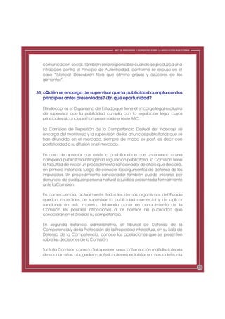 ABC DE PREGUNTAS Y RESPUESTAS SOBRE LA REGULACIÓN PUBLICITARIA




   comunicación social. También será responsable cuando se produzca una
   infracción contra el Principio de Autenticidad, conforme se expuso en el
   caso “¡Noticia! Descubren fibra que elimina grasas y azúcares de los
   alimentos”.


31. ¿Quién se encarga de supervisar que la publicidad cumpla con los
    principios antes presentados? ¿En qué oportunidad?

   El Indecopi es el Organismo del Estado que tiene el encargo legal exclusivo
   de supervisar que la publicidad cumpla con la regulación legal cuyos
   principales alcances se han presentado en este ABC.

   La Comisión de Represión de la Competencia Desleal del Indecopi se
   encarga del monitoreo y la supervisión de los anuncios publicitarios que se
   han difundido en el mercado, siempre de modo ex post, es decir con
   posterioridad a su difusión en el mercado.

   En caso de apreciar que existe la posibilidad de que un anuncio o una
   campaña publicitaria infringen la regulación publicitaria, la Comisión tiene
   la facultad de iniciar un procedimiento sancionador de oficio que decidirá,
   en primera instancia, luego de conocer los argumentos de defensa de los
   imputados. Un procedimiento sancionador también puede iniciarse por
   denuncia de cualquier persona natural o jurídica presentada formalmente
   ante la Comisión.

   En consecuencia, actualmente, todos los demás organismos del Estado
   quedan impedidos de supervisar la publicidad comercial y de aplicar
   sanciones en esta materia, debiendo poner en conocimiento de la
   Comisión las posibles infracciones a las normas de publicidad que
   conocieran en el área de su competencia.

   En segunda instancia administrativa, el Tribunal de Defensa de la
   Competencia y de la Protección de la Propiedad Intelectual, en su Sala de
   Defensa de la Competencia, conoce las apelaciones que se presenten
   sobre las decisiones de la Comisión.

   Tanto la Comisión como la Sala poseen una conformación multidisciplinaria
   de economistas, abogados y profesionales especialistas en mercadotecnia


                                                                                                           46
 