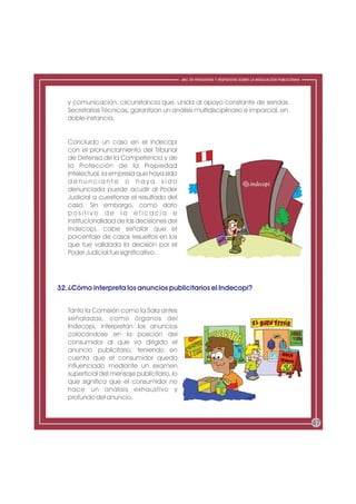 ABC DE PREGUNTAS Y RESPUESTAS SOBRE LA REGULACIÓN PUBLICITARIA




   y comunicación, circunstancia que, unida al apoyo constante de sendas
   Secretarías Técnicas, garantizan un análisis multidisciplinario e imparcial, en
   doble instancia.


   Concluido un caso en el Indecopi
   con el pronunciamiento del Tribunal
   de Defensa de la Competencia y de
   la Protección de la Propiedad
   Intelectual, la empresa que haya sido
   denunciante o haya sido
   denunciada puede acudir al Poder
   Judicial a cuestionar el resultado del
   caso. Sin embargo, como dato
   positivo de la eficacia e
   institucionalidad de las decisiones del
   Indecopi, cabe señalar que el
   porcentaje de casos resueltos en los
   que fue validada la decisión por el
   Poder Judicial fue significativo.




32.¿Cómo interpreta los anuncios publicitarios el Indecopi?


   Tanto la Comisión como la Sala antes
   señaladas, como órganos del
   Indecopi, interpretan los anuncios
   colocándose en la posición del
   consumidor al que va dirigido el
   anuncio publicitario, teniendo en
   cuenta que el consumidor queda
   influenciado mediante un examen
   superficial del mensaje publicitario, lo
   que significa que el consumidor no
   hace un análisis exhaustivo y
   profundo del anuncio.


                                                                                                               47
 