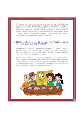 ABC DE PREGUNTAS Y RESPUESTAS SOBRE LA REGULACIÓN PUBLICITARIA




   El Indecopi, para tal efecto, considera que las normas y principios que
   regulan la actividad publicitaria se aplican integralmente a todo el
   contenido de un anuncio o campaña publicitaria, incluyendo las palabras y
   los números, hablados y escritos, las presentaciones visuales, musicales y
   efectos sonoros. El análisis que se realiza respecto del cumplimiento de las
   normas y principios, se realiza en armonía con los principios de la ética o
   deontología publicitaria generalmente aceptados.



33. ¿Cuáles son las facultades del Indecopi ante infracciones contra
    las normas que regulan la publicidad?

   Iniciado el procedimiento sancionador respectivo, el Indecopi puede
   solicitar información a las partes que participen en el mismo, a efectos de
   formar su criterio para la decisión de cada caso particular, sea que éste se
   haya iniciado de oficio o a pedido de parte.

   Asimismo, en caso de que considere, que la posible infracción que analiza
   tiene la apariencia de ser tal y que puede producir algún daño inminente,
   antes de emitir su decisión final en el caso, puede ordenar preventivamente
   la suspensión de la difusión del anuncio o campaña publicitaria de que se
   trate, o establecer condiciones para su continuación.




                                                                                                           48
 