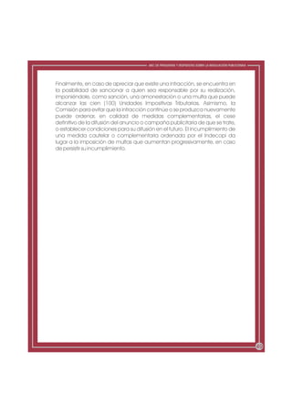 ABC DE PREGUNTAS Y RESPUESTAS SOBRE LA REGULACIÓN PUBLICITARIA




Finalmente, en caso de apreciar que existe una infracción, se encuentra en
la posibilidad de sancionar a quien sea responsable por su realización,
imponiéndole, como sanción, una amonestación o una multa que puede
alcanzar las cien (100) Unidades Impositivas Tributarias. Asimismo, la
Comisión para evitar que la infracción continúe o se produzca nuevamente
puede ordenar, en calidad de medidas complementarias, el cese
definitivo de la difusión del anuncio o campaña publicitaria de que se trate,
o establecer condiciones para su difusión en el futuro. El incumplimiento de
una medida cautelar o complementaria ordenada por el Indecopi da
lugar a la imposición de multas que aumentan progresivamente, en caso
de persistir su incumplimiento.




                                                                                                        49
 