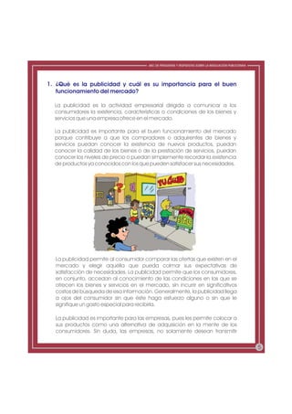 ABC DE PREGUNTAS Y RESPUESTAS SOBRE LA REGULACIÓN PUBLICITARIA




1. ¿Qué es la publicidad y cuál es su importancia para el buen
   funcionamiento del mercado?

  La publicidad es la actividad empresarial dirigida a comunicar a los
  consumidores la existencia, características o condiciones de los bienes y
  servicios que una empresa ofrece en el mercado.

  La publicidad es importante para el buen funcionamiento del mercado
  porque contribuye a que los compradores o adquirentes de bienes y
  servicios puedan conocer la existencia de nuevos productos, puedan
  conocer la calidad de los bienes o de la prestación de servicios, puedan
  conocer los niveles de precio o puedan simplemente recordar la existencia
  de productos ya conocidos con los que pueden satisfacer sus necesidades.




  La publicidad permite al consumidor comparar las ofertas que existen en el
  mercado y elegir aquélla que pueda colmar sus expectativas de
  satisfacción de necesidades. La publicidad permite que los consumidores,
  en conjunto, accedan al conocimiento de las condiciones en las que se
  ofrecen los bienes y servicios en el mercado, sin incurrir en significativos
  costos de búsqueda de esa información. Generalmente, la publicidad llega
  a ojos del consumidor sin que éste haga esfuerzo alguno o sin que le
  signifique un gasto especial para recibirla.

  La publicidad es importante para las empresas, pues les permite colocar a
  sus productos como una alternativa de adquisición en la mente de los
  consumidores. Sin duda, las empresas, no solamente desean transmitir


                                                                                                          5
 