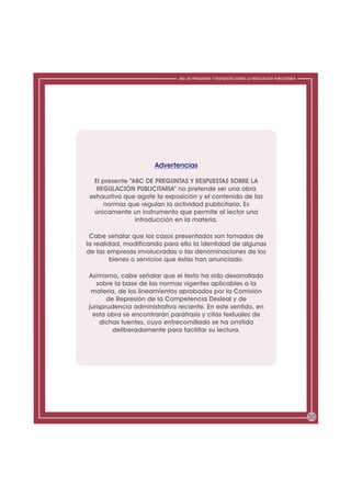 ABC DE PREGUNTAS Y RESPUESTAS SOBRE LA REGULACIÓN PUBLICITARIA




                      Advertencias

  El presente “ABC DE PREGUNTAS Y RESPUESTAS SOBRE LA
   REGULACIÓN PUBLICITARIA” no pretende ser una obra
 exhaustiva que agote la exposición y el contenido de las
     normas que regulan la actividad publicitaria. Es
  únicamente un instrumento que permite al lector una
                introducción en la materia.

 Cabe señalar que los casos presentados son tomados de
la realidad, modificando para ello la identidad de algunas
de las empresas involucradas o las denominaciones de los
         bienes o servicios que éstas han anunciado.

Asimismo, cabe señalar que el texto ha sido desarrollado
   sobre la base de las normas vigentes aplicables a la
 materia, de los lineamientos aprobados por la Comisión
       de Represión de la Competencia Desleal y de
jurisprudencia administrativa reciente. En este sentido, en
  esta obra se encontrarán paráfrasis y citas textuales de
     dichas fuentes, cuyo entrecomillado se ha omitido
         deliberadamente para facilitar su lectura.




                                                                                               50
 