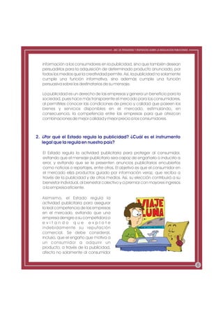 ABC DE PREGUNTAS Y RESPUESTAS SOBRE LA REGULACIÓN PUBLICITARIA




   información a los consumidores en la publicidad, sino que también desean
   persuadirlos para la adquisición de determinado producto anunciado, por
   todos los medios que la creatividad permite. Así, la publicidad no solamente
   cumple una función informativa, sino además cumple una función
   persuasiva sobre los destinatarios de su mensaje.

   La publicidad es un derecho de las empresas y genera un beneficio para la
   sociedad, pues hace más transparente el mercado para los consumidores,
   al permitirles conocer las condiciones de precio y calidad que poseen los
   bienes y servicios disponibles en el mercado, estimulando, en
   consecuencia, la competencia entre las empresas para que ofrezcan
   combinaciones de mejor calidad y mejor precio a los consumidores.



2. ¿Por qué el Estado regula la publicidad? ¿Cuál es el instrumento
   legal que la regula en nuestro país?

   El Estado regula la actividad publicitaria para proteger al consumidor,
   evitando que el mensaje publicitario sea capaz de engañarlo o inducirlo a
   error, y evitando que se le presenten anuncios publicitarios encubiertos
   como noticias o reportajes, entre otros. El objetivo es que el consumidor en
   el mercado elija productos guiado por información veraz, que reciba a
   través de la publicidad y de otros medios. Así, su elección contribuirá a su
   bienestar individual, al bienestar colectivo y a premiar con mayores ingresos
   a la empresa eficiente.

   Asimismo, el Estado regula la
   actividad publicitaria para asegurar
   la leal competencia de las empresas
   en el mercado, evitando que una
   empresa denigre a su competidora o
   evitando que explote
   indebidamente su reputación
   comercial. Se debe considerar,
   incluso, que el engaño que motiva a
   un consumidor a adquirir un
   producto, a través de la publicidad,
   afecta no solamente al consumidor


                                                                                                           6
 