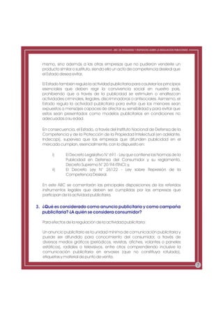 ABC DE PREGUNTAS Y RESPUESTAS SOBRE LA REGULACIÓN PUBLICITARIA




  mismo, sino además a las otras empresas que no pudieron venderle un
  producto similar o sustituto, siendo ello un acto de competencia desleal que
  el Estado desea evitar.

  El Estado también regula la actividad publicitaria para cautelar los principios
  esenciales que deben regir la convivencia social en nuestro país,
  prohibiendo que a través de la publicidad se estimulen o enaltezcan
  actividades criminales, ilegales, discriminadoras o antisociales. Asimismo, el
  Estado regula la actividad publicitaria para evitar que los menores sean
  expuestos a mensajes capaces de afectar su sensibilidad y para evitar que
  estos sean presentados como modelos publicitarios en condiciones no
  adecuadas a su edad.

  En consecuencia, el Estado, a través del Instituto Nacional de Defensa de la
  Competencia y de la Protección de la Propiedad Intelectual (en adelante,
  Indecopi), supervisa que las empresas que difunden publicidad en el
  mercado cumplan, esencialmente, con lo dispuesto en:

       i)      El Decreto Legislativo N° 691 - Ley que contiene las Normas de la
               Publicidad en Defensa del Consumidor y su reglamento,
               Decreto Supremo N° 20-94-ITINCI; y,
       ii)     El Decreto Ley N° 26122 - Ley sobre Represión de la
               Competencia Desleal.

  En este ABC se comentarán las principales disposiciones de los referidos
  instrumentos legales que deben ser cumplidas por las empresas que
  participan de la actividad publicitaria.

3. ¿Qué es considerado como anuncio publicitario y como campaña
   publicitaria? ¿A quién se considera consumidor?

  Para efectos de la regulación de la actividad publicitaria:

  Un anuncio publicitario es la unidad mínima de comunicación publicitaria y
  puede ser difundido para conocimiento del consumidor, a través de
  diversos medios gráficos (periódicos, revistas, afiches, volantes o paneles
  estáticos), radiales o televisivos, entre otros comprendiendo inclusive la
  comunicación publicitaria en envases (que no constituya rotulado),
  etiquetas y material de punto de venta.

                                                                                                           7
 