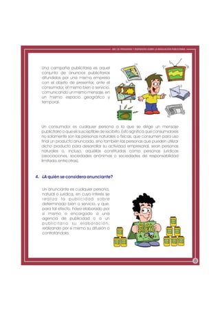 ABC DE PREGUNTAS Y RESPUESTAS SOBRE LA REGULACIÓN PUBLICITARIA




   Una campaña publicitaria es aquel
   conjunto de anuncios publicitarios
   difundidos por una misma empresa
   con el objeto de presentar, ante el
   consumidor, el mismo bien o servicio,
   comunicando un mismo mensaje, en
   un mismo espacio geográfico y
   temporal.




  Un consumidor es cualquier persona a la que se dirige un mensaje
  publicitario o que es susceptible de recibirlo. Esto significa que consumidores
  no solamente son las personas naturales o físicas, que consumen para uso
  final un producto anunciado, sino también las personas que pueden utilizar
  dicho producto para desarrollar su actividad empresarial, sean personas
  naturales o, incluso, aquéllas constituidas como personas jurídicas
  (asociaciones, sociedades anónimas o sociedades de responsabilidad
  limitada, entre otras).


4. ¿A quién se considera anunciante?

   Un anunciante es cualquier persona,
   natural o jurídica, en cuyo interés se
   realiza la publicidad sobre
   determinado bien o servicio, y que,
   para tal efecto, haya elaborado por
   sí mismo o encargado a una
   agencia de publicidad o a un
   publicitario su elaboración,
   realizando por sí mismo su difusión o
   contratándola.




                                                                                                             8
 