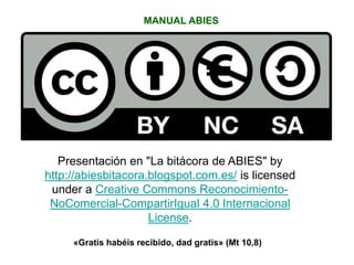 MANUAL ABIES
Presentación en "La bitácora de ABIES" by
http://abiesbitacora.blogspot.com.es/ is licensed
under a Creative Commons Reconocimiento-
NoComercial-CompartirIgual 4.0 Internacional
License.
«Gratis habéis recibido, dad gratis» (Mt 10,8)
 