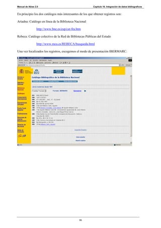 Manual de Abies 2.0                                        Capítulo 16. Integración de datos bibliograficos


En principio los dos catálogos más interesantes de los que obtener registros son:

Ariadna: Catálogo en línea de la Biblioteca Nacional

                 http://www.bne.es/esp/cat-fra.htm

Rebeca: Catálogo colectivo de la Red de Biblotecas Públicas del Estado

                 http://www.mcu.es/REBECA/busqueda.html

Una vez localizados los registros, escogemos el modo de presentación IBERMARC:




                                                99
 
