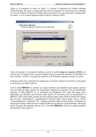 Manual de Abies 2.0                                        Capítulo 16. Integración de datos bibliograficos


Ahora es el momento de entrar en Abies 2 y realizar la integración de fondos mediante
Archivo|Integrar (los pasos a seguir para una correcta integración se encuentran en el apartado
11.2 de este manual; en lugar de “Integrar datos de lectores” hay que seleccionar “Integrar datos
de fondos” y en la ventana siguiente elegir la opción “Genérico Abies”.




Antes de proceder a la integración debemos activar la casilla Juego de caracteres OEM en el
caso de que los registros que se quieren integrar tienen un juego de caracteres de MS-DOS, en
caso contrario, es decir, si el juego de caracteres es de Windows, dejamos en blanco la casilla.

Si hemos tenido éxito, al finalizar la integración es necesario “generar los inversos” (esta opción
se encuentra en el menú Archivo).

b) Si la tabla BIBLIO2 no contiene un campo numérico que identifica cada registro, estamos
ante una tabla de datos sencilla sin identificador numérico de registros. Sin ese identificador
numérico la tabla BIBLIO2 no se entenderá con Ejemplares2 por culpa del campo clave
IdEjemplar que identifica unívocamente cada registro. Es necesario crear un identificador en
BIBLO2. Abrir vista diseño, insertar una fila en primer lugar, poner NUM al nombre del campo,
tipo de datos “Autonumérico”, especificando el formato como “Entero largo”, nuevos valores
“Incrementalmente” e indexado “No”. Cuando cerremos la tabla en modo diseño y la abramos en
modo hoja de datos, observaremos el campo NUM con sus números correspondientes. Ahora que
seguir los pasos del apartado anterior (“a). Si la tabla BIBLIO2 contiene un campo numérico
que identifica cada registro”).




                                                105
 