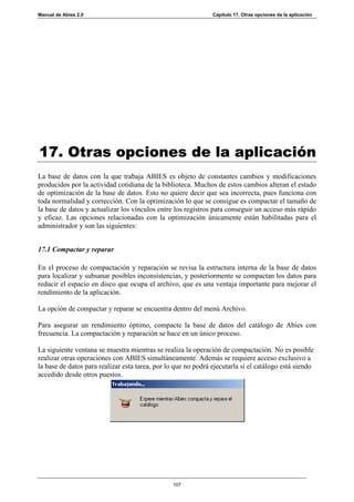 Manual de Abies 2.0                                            Capítulo 17. Otras opciones de la aplicación




17. Otras opciones de la aplicación
La base de datos con la que trabaja ABIES es objeto de constantes cambios y modificaciones
producidos por la actividad cotidiana de la biblioteca. Muchos de estos cambios alteran el estado
de optimización de la base de datos. Esto no quiere decir que sea incorrecta, pues funciona con
toda normalidad y corrección. Con la optimización lo que se consigue es compactar el tamaño de
la base de datos y actualizar los vínculos entre los registros para conseguir un acceso más rápido
y eficaz. Las opciones relacionadas con la optimización únicamente están habilitadas para el
administrador y son las siguientes:


17.1 Compactar y reparar

En el proceso de compactación y reparación se revisa la estructura interna de la base de datos
para localizar y subsanar posibles inconsistencias, y posteriormente se compactan los datos para
reducir el espacio en disco que ocupa el archivo, que es una ventaja importante para mejorar el
rendimiento de la aplicación.

La opción de compactar y reparar se encuentra dentro del menú Archivo.

Para asegurar un rendimiento óptimo, compacte la base de datos del catálogo de Abies con
frecuencia. La compactación y reparación se hace en un único proceso.

La siguiente ventana se muestra mientras se realiza la operación de compactación. No es posible
realizar otras operaciones con ABIES simultáneamente. Además se requiere acceso exclusivo a
la base de datos para realizar esta tarea, por lo que no podrá ejecutarla si el catálogo está siendo
accedido desde otros puestos.




                                                 107
 