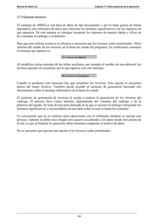 Manual de Abies 2.0                                           Capítulo 17. Otras opciones de la aplicación




17.2 Generar inversos

El catálogo de ABIES es una base de datos de tipo documental, y por lo tanto genera de forma
automática una estructura de datos que relaciona los términos significativos con los registros en
que aparecen. De esta manera se consigue recuperar los registros de manera rápida y eficaz en
las consultas al catálogo o al depósito.

Para que este sistema conserve su eficacia es necesario que los inversos estén actualizados. Abies
informa del estado de los inversos en la barra de estado del programa. En condiciones normales
el mensaje que aparece es:



Al modificar ciertas entradas de las tablas auxiliares, por ejemplo el nombre de una editorial, los
inversos quedan sin actualizar, por lo que aparece este otro mensaje:



Cuando se produzca esta situación hay que actualizar los inversos. Esta opción se encuentra
dentro del menú Archivo. También puede acceder al asistente de generación haciendo clic
directamente sobre el mensaje informativo de la barra de estado.

El asistente de generación de inversos le ayuda a realizar la generación de los inversos del
catálogo. El proceso lleva varios minutos, dependiendo del volumen del catálogo y de la
potencia del equipo. Se trata de una tarea delicada en la que se recorre el catálogo extrayendo los
términos significativos e incluyéndolos en una tabla sobre la cual se harán las consultas.

Es conveniente que no se realicen otras operaciones con el ordenador mientras se ejecuta este
proceso. Además no debe estar ningún otro usuario accediendo a los datos desde otro puesto de
la red, ya que al finalizar la operación Abies intentará compactar el archivo de datos.

No es necesario que ejecute esta opción si los inversos están actualizados.




                                                108
 