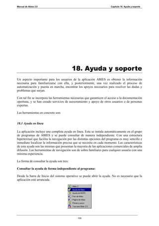 Manual de Abies 2.0                                                     Capítulo 18. Ayuda y soporte




                                           18. Ayuda y soporte
Un aspecto importante para los usuarios de la aplicación ABIES es obtener la información
necesaria para familiarizarse con ella, y posteriormente, una vez realizado el proceso de
automatización y puesta en marcha, encontrar los apoyos necesarios para resolver las dudas y
problemas que surjan.

Con tal fin se incorpora las herramientas necesarias que garanticen el acceso a la documentación
oportuna, y se han creado servicios de asesoramiento y apoyo de otros usuarios o de personas
expertas.

Las herramientas en concreto son:


18.1 Ayuda en línea

La aplicación incluye una completa ayuda en línea. Esta se instala automáticamente en el grupo
de programas de ABIES y se puede consultar de manera independiente. Con una estructura
hipertextual que facilita la navegación por las distintas opciones del programa es muy sencillo e
inmediato localizar la información precisa que se necesita en cada momento. Las características
de esta ayuda son las mismas que presentan la mayoría de las aplicaciones comerciales de amplia
difusión. Las herramientas de navegación son de sobra familiares para cualquier usuario con una
mínima experiencia.

La forma de consultar la ayuda son tres:

Consultar la ayuda de forma independiente al programa:

Desde la barra de Inicio del sistema operativo se puede abrir la ayuda. No es necesario que la
aplicación esté arrancada.




                                               109
 