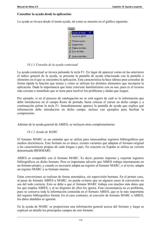 Manual de Abies 2.0                                                       Capítulo 18. Ayuda y soporte


Consultar la ayuda desde la aplicación:

La ayuda se invoca desde el menú ayuda, tal como se muestra en el gráfico siguiente:




        18.1.1 Consulta de la ayuda contextual

La ayuda contextual se invoca pulsando la tecla F1. En lugar de aparecer como en las anteriores
el índice general de la ayuda, se presenta la pantalla de ayuda relacionada con la pantalla o
elemento en el que se encuentra la aplicación. Esta característica la hace idónea para consultar de
forma rápida la función que tienen y cómo se utilizan los distintos elementos que incorpora la
aplicación. Dada la importancia que tiene conviene familiarizarse con su uso, pues es el recurso
más cercano e inmediato que se tiene para resolver los problemas y dudas que surgen.

Por ejemplo, si en el proceso de catalogación no se está seguro de cuál es la información que
debe introducirse en el campo Resto de portada, basta colocar el cursor en dicho campo y a
continuación pulsar la tecla F1. Inmediatamente aparece la pantalla de ayuda que explica qué
información debe introducirse en dicho campo, incluso con ejemplos para facilitar la
comprensión.


Además de la ayuda general de ABIES, se incluyen otras complementarias:

        18.1.2 Ayuda de MARC

El formato MARC es un estándar que se utiliza para intercambiar registros bibliográficos por
medios electrónicos. Este formato no es único, existen variantes que adaptan el formato original
a las características propias de cada lengua o país. En concreto en España se utiliza un versión
denominada IBERMARC.

ABIES es compatible con el formato MARC. Es decir, permite importar y exportar registros
bibliográficos en dicho formato. Pero es importante advertir que ABIES trabaja internamente en
un formato propio, y cuando es necesario adapta un registro al formato MARC, o al revés, adapta
un registro MARC a su formato interno.

Estas conversiones se realizan de forma automática, sin supervisión humana. En el primer caso,
al pasar de formato ABIES a MARC, no puede evitarse que en algunos casos la conversión no
sea del todo correcta. Esto se debe a que el formato MARC trabaja con muchos más datos que
los que emplea ABIES, y al no disponer de ellos los ignora. Esta circunstancia no es problema,
pues se conserva toda la información contenida en el formato ABIES, que es la más importante
del registro bibliográfico formal. En el caso contrario, al convertir de formato MARC a ABIES,
los datos añadidos se ignoran.

En la ayuda de MARC se proporciona una información general acerca del formato y luego se
explican en detalle los principales campos de este formato.

                                                 110
 