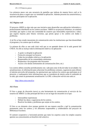 Manual de Abies 2.0                                                      Capítulo 18. Ayuda y soporte


        18.1.3 Primeros pasos

Los primeros pasos son una secuencia de pantallas que indican de manera breve cuál es la
secuencia de pasos a seguir una vez instalada la aplicación. Además presenta las características y
opciones principales de la aplicación.


18.2 Páginas web

El proyecto ABIES es algo más que una iniciativa para desarrollar una aplicación informática y
posteriormente distribuirla en los centros escolares. ABIES es un proyecto dinámico, en continua
actividad, que aspira a crear una comunidad de usuarios que intercambia experiencias e ideas,
que sugiere mejoras para futuras versiones, que presta apoyo a los centros con dudas o
problemas.

A tal fin se han creado mecanismo de comunicación entre las instituciones que han desarrollado
el programa y los centros que lo utilizan.

La primera de ellas es una sede (site) web que es un apartado dentro de la sede general del
CNICE. En ella se incluye toda la información relativa a la aplicación:

        -    A quién va dirigida la aplicación
        -    Forma de conseguir un licencia
        -    Todas las novedades relativas a la aplicación
        -    Responsables de las comunidades autónomas
        -    Respuestas a las preguntas más frecuentes
        -    Acceso a los demás instrumentos de comunicación (foro, etc.)

Los centros deben consultar periódicamente esta sede para estar al día de todas la novedades: las
actualizaciones, la información para solucionar los problemas comunes, sugerencias para obtener
el máximo provecho del programa, las aportaciones que realicen los centros que participan en el
proyecto, y cualesquiera otras informaciones que se consideren de interés serán el contenido de
la sede, que estará en permanente actualización. La URL o dirección web de esta sede es:

        http://abies.cnice.mecd.es


18.3 Foros

El foro o grupo de discusión (news) es otra herramienta de comunicación al servicio de los
usuarios de ABIES. La idea principal del foro es ser un lugar de encuentro en el que:

        -    Intercambiar experiencias
        -    Debatir las ideas y sugerencias de los centros.
        -    Resolver las dudas y problemas que surjan en los centros.

El foro es un elemento clave porque permite de una manera sencilla y ágil la comunicación
permanente entre los centros y los diferentes responsables y colaboradores del proyecto de
Bibliotecas Escolares.

El carácter cooperativo y horizontal permite que tanto los expertos como los simples usuarios
aporten sus conocimientos en beneficio del colectivo.



                                                111
 