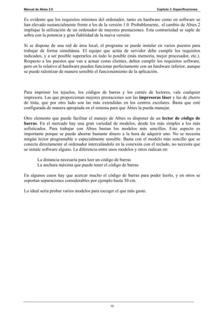 Manual de Abies 2.0                                                    Capítulo 3. Especificaciones


Es evidente que los requisitos mínimos del ordenador, tanto en hardware como en software se
han elevado sustancialmente frente a los de la versión 1.0. Probablemente, el cambio de Abies 2
implique la utilización de un ordenador de mayores prestaciones. Esta contrariedad se suple de
sobra con la potencia y gran fiabilidad de la nueva versión.

Si se dispone de una red de área local, el programa se puede instalar en varios puestos para
trabajar de forma simultánea. El equipo que actúa de servidor debe cumplir los requisitos
indicados, y a ser posible superarlos en todo lo posible (más memoria, mejor procesador, etc.).
Respecto a los puestos que van a actuar como clientes, deben cumplir los requisitos software,
pero en lo relativo al hardware pueden funcionar perfectamente con un hardware inferior, aunque
se puede ralentizar de manera sensible el funcionamiento de la aplicación.



Para imprimir los tejuelos, los códigos de barras y los carnés de lectores, vale cualquier
impresora. Las que proporcionan mejores prestaciones son las impresoras láser y las de chorro
de tinta, que por otro lado son las más extendidas en los centros escolares. Basta que esté
configurada de manera apropiada en el sistema para que Abies la pueda manejar.

Otro elemento que puede facilitar el manejo de Abies es disponer de un lector de código de
barras. En el mercado hay una gran variedad de modelos, desde los más simples a los más
sofisticados. Para trabajar con Abies bastan los modelos más sencillos. Este aspecto es
importante porque se puede ahorrar bastante dinero a la hora de adquirir uno. No se necesita
ningún lector programable o especialmente sensible. Basta con el modelo más sencillo que se
conecta directamente al ordenador intercalándolo en la conexión con el teclado, no necesita que
se instale software alguno. La diferencia entre unos modelos y otros radican en:

        La distancia necesaria para leer un código de barras
        La anchura máxima que puede tener el código de barras

En algunos casos hay que acercar mucho el código de barras para poder leerlo, y en otros se
soportan separaciones considerables por ejemplo hasta 30 cm.

Lo ideal sería probar varios modelos para escoger el que más guste.




                                               10
 