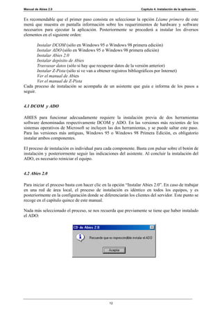 Manual de Abies 2.0                                               Capítulo 4. Instalación de la aplicación


Es recomendable que el primer paso consista en seleccionar la opción Léame primero de este
menú que muestra en pantalla información sobre los requerimientos de hardware y software
necesarios para ejecutar la aplicación. Posteriormente se procederá a instalar los diversos
elementos en el siguiente orden:

        Instalar DCOM (sólo en Windows 95 o Windows 98 primera edición)
        Instalar ADO (sólo en Windows 95 o Windows 98 primera edición)
        Instalar Abies 2.0
        Instalar depósito de Abies
        Trasvasar datos (sólo si hay que recuperar datos de la versión anterior)
        Instalar Z-Pista (sólo si ve van a obtener registros bibliográficos por Internet)
        Ver el manual de Abies
        Ver el manual de Z-Pista
Cada proceso de instalación se acompaña de un asistente que guía e informa de los pasos a
seguir.


4.1 DCOM y ADO

ABIES para funcionar adecuadamente requiere la instalación previa de dos herramientas
software denominadas respectivamente DCOM y ADO. En las versiones más recientes de los
sistemas operativos de Microsoft se incluyen las dos herramientas, y se puede saltar este paso.
Para las versiones más antiguas, Windows 95 o Windows 98 Primera Edición, es obligatorio
instalar ambos componentes.

El proceso de instalación es individual para cada componente. Basta con pulsar sobre el botón de
instalación y posteriormente seguir las indicaciones del asistente. Al concluir la instalación del
ADO, es necesario reiniciar el equipo.


4.2 Abies 2.0

Para iniciar el proceso basta con hacer clic en la opción “Instalar Abies 2.0”. En caso de trabajar
en una red de área local, el proceso de instalación es idéntico en todos los equipos, y es
posteriormente en la configuración donde se diferenciarán los clientes del servidor. Este punto se
recoge en el capítulo quince de este manual.

Nada más seleccionado el proceso, se nos recuerda que previamente se tiene que haber instalado
el ADO:




                                                12
 