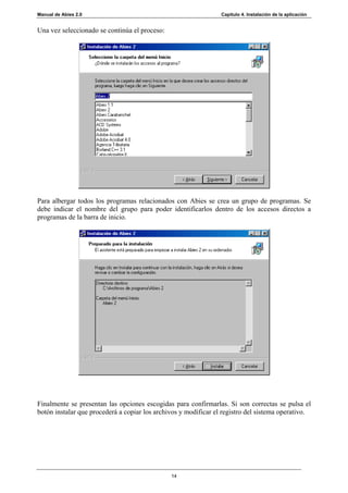 Manual de Abies 2.0                                              Capítulo 4. Instalación de la aplicación


Una vez seleccionado se continúa el proceso:




Para albergar todos los programas relacionados con Abies se crea un grupo de programas. Se
debe indicar el nombre del grupo para poder identificarlos dentro de los accesos directos a
programas de la barra de inicio.




Finalmente se presentan las opciones escogidas para confirmarlas. Si son correctas se pulsa el
botón instalar que procederá a copiar los archivos y modificar el registro del sistema operativo.




                                               14
 