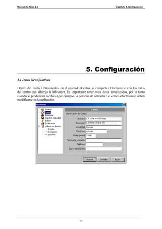 Manual de Abies 2.0                                                       Capítulo 5. Configuración




                                                    5. Configuración
5.1 Datos identificativos

Dentro del menú Herramientas, en el apartado Centro, se completa el formulario con los datos
del centro que alberga la biblioteca. Es importante tener estos datos actualizados, por lo tanto
cuando se produzcan cambios (por ejemplo, la persona de contacto o el correo electrónico) deben
modificarse en la aplicación.




                                               17
 