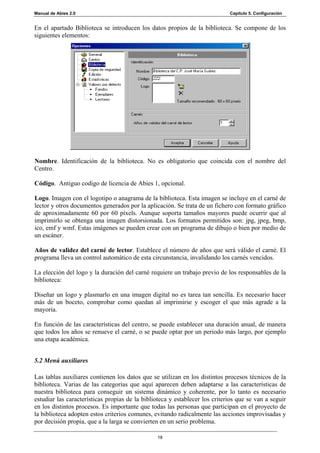 Manual de Abies 2.0                                                          Capítulo 5. Configuración


En el apartado Biblioteca se introducen los datos propios de la biblioteca. Se compone de los
siguientes elementos:




Nombre. Identificación de la biblioteca. No es obligatorio que coincida con el nombre del
Centro.

Código. Antiguo codigo de licencia de Abies 1, opcional.

Logo. Imagen con el logotipo o anagrama de la biblioteca. Esta imagen se incluye en el carné de
lector y otros documentos generados por la aplicación. Se trata de un fichero con formato gráfico
de aproximadamente 60 por 60 píxels. Aunque soporta tamaños mayores puede ocurrir que al
imprimirlo se obtenga una imagen distorsionada. Los formatos permitidos son: jpg, jpeg, bmp,
ico, emf y wmf. Estas imágenes se pueden crear con un programa de dibujo o bien por medio de
un escáner.

Años de validez del carné de lector. Establece el número de años que será válido el carné. El
programa lleva un control automático de esta circunstancia, invalidando los carnés vencidos.

La elección del logo y la duración del carné requiere un trabajo previo de los responsables de la
biblioteca:

Diseñar un logo y plasmarlo en una imagen digital no es tarea tan sencilla. Es necesario hacer
más de un boceto, comprobar como quedan al imprimirse y escoger el que más agrade a la
mayoría.

En función de las características del centro, se puede establecer una duración anual, de manera
que todos los años se renueve el carné, o se puede optar por un periodo más largo, por ejemplo
una etapa académica.


5.2 Menú auxiliares

Las tablas auxiliares contienen los datos que se utilizan en los distintos procesos técnicos de la
biblioteca. Varias de las categorías que aquí aparecen deben adaptarse a las características de
nuestra biblioteca para conseguir un sistema dinámico y coherente, por lo tanto es necesario
estudiar las características propias de la biblioteca y establecer los criterios que se van a seguir
en los distintos procesos. Es importante que todas las personas que participan en el proyecto de
la biblioteca adopten estos criterios comunes, evitando radicalmente las acciones improvisadas y
por decisión propia, que a la larga se convierten en un serio problema.

                                                 18
 