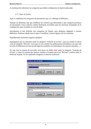 Manual de Abies 2.0                                                             Capítulo 5. Configuración


A continuación indicamos las categorías que deben configurarse de manera adecuada:


        5.2.1 Tipos de fondos

Aquí se establecen las categorías de documentos que va a albergar la biblioteca.

Además de definirlas, hay que establecer los criterios que determinan a qué categoría pertenece
un documento. Estos criterios estarán fácilmente accesibles para las personas encargadas de la
catalogación, para consultar en caso de duda.

Inicialmente se han definido seis categorías de fondos, pero debemos adaptarlo a nuestra
biblioteca. Podemos añadir nuevos tipos o modificar y borrar algunos de los existentes.

Seguidamente mostramos algunos ejemplos:

Supongamos que no deseamos tener la categoría “Artículo de revista” , pero en cambio se desea
crear la categoría “Revista”, en la que se van a incluir las publicaciones periódicas a las que está
suscrita la biblioteca (revistas de divulgación científica, de informática, de ciencias naturales,...).

En este caso la manera de proceder sería hacer un doble click sobre la categoría “Artículo de
revista”, y sobre la ventana que aparece sustituir el nombre por el de “Revista” y pulsar sobre el
botón de Aceptar. En las siguientes imágenes se muestra el proceso:




                                                  19
 